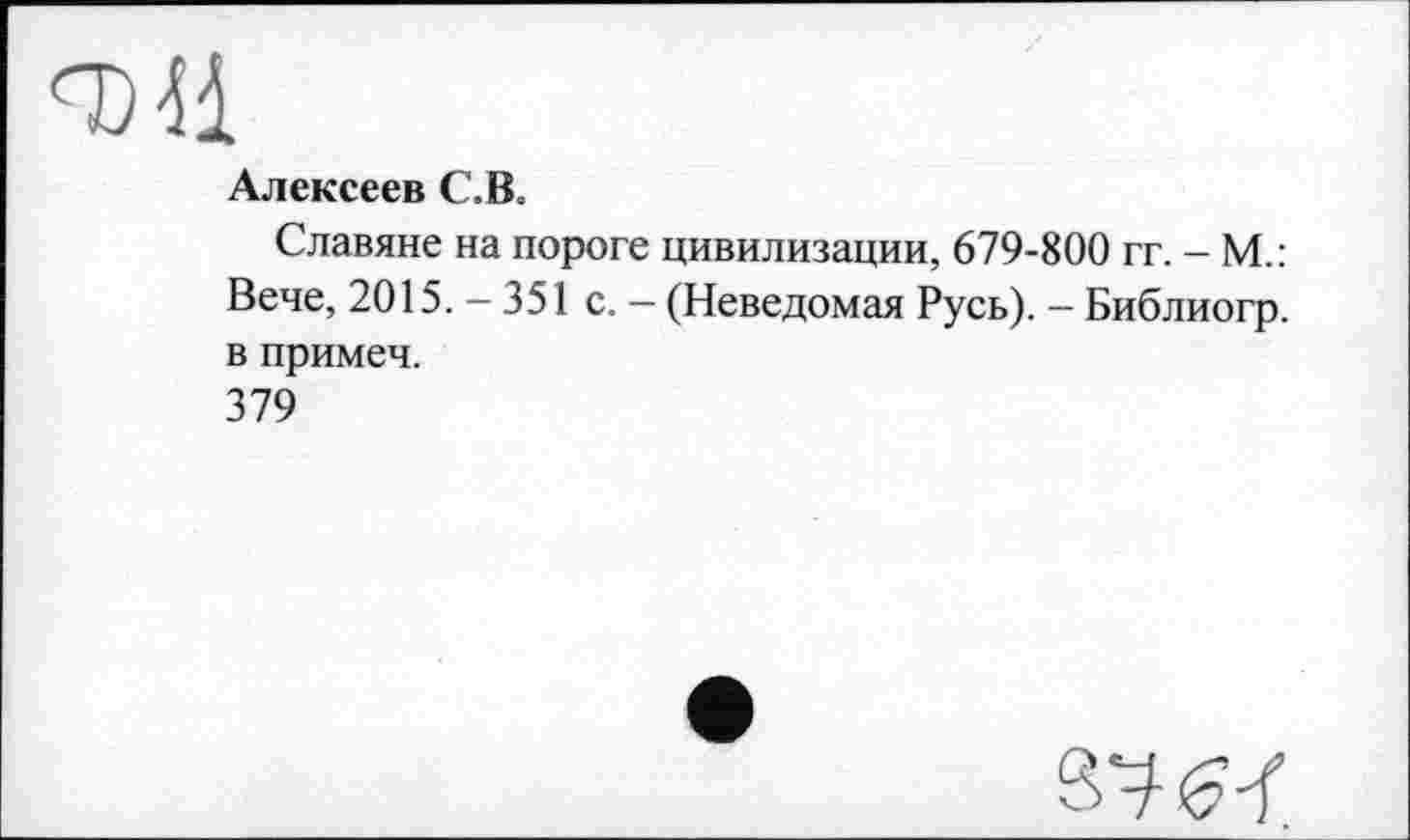 ﻿Алексеев С. В.
Славяне на пороге цивилизации, 679-800 гг. - М.: Вече, 2015. - 351 с. - (Неведомая Русь). - Библиогр. в примеч.
379